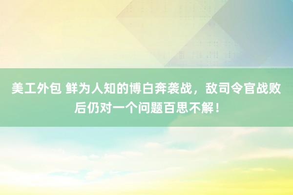 美工外包 鲜为人知的博白奔袭战，敌司令官战败后仍对一个问题百思不解！