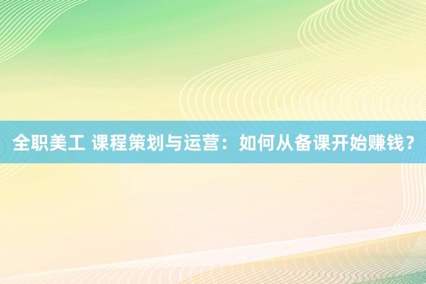 全职美工 课程策划与运营：如何从备课开始赚钱？