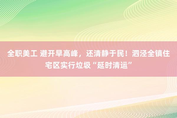 全职美工 避开早高峰，还清静于民！泗泾全镇住宅区实行垃圾“延时清运”