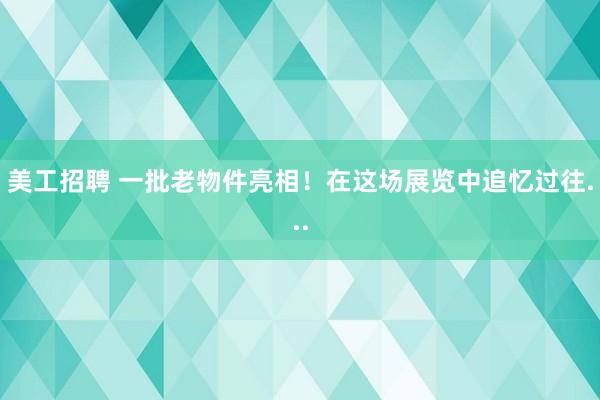 美工招聘 一批老物件亮相！在这场展览中追忆过往...