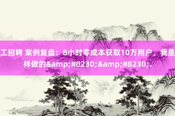 美工招聘 案例复盘：8小时零成本获取10万用户，我是这样做的&#8230;&#8230;.