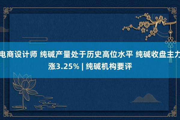 电商设计师 纯碱产量处于历史高位水平 纯碱收盘主力涨3.25% | 纯碱机构要评