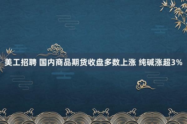 美工招聘 国内商品期货收盘多数上涨 纯碱涨超3%