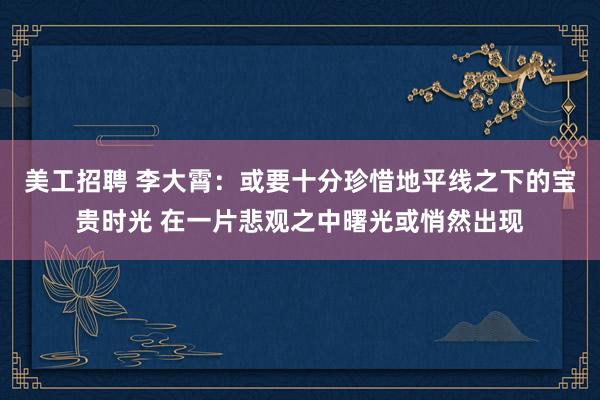 美工招聘 李大霄：或要十分珍惜地平线之下的宝贵时光 在一片悲观之中曙光或悄然出现