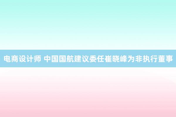 电商设计师 中国国航建议委任崔晓峰为非执行董事