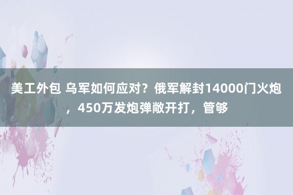 美工外包 乌军如何应对？俄军解封14000门火炮，450万发炮弹敞开打，管够