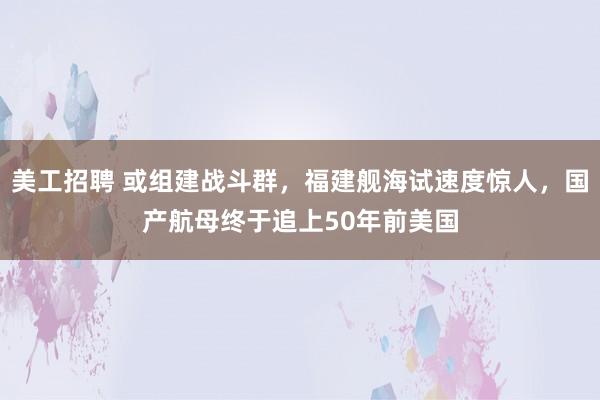 美工招聘 或组建战斗群，福建舰海试速度惊人，国产航母终于追上50年前美国