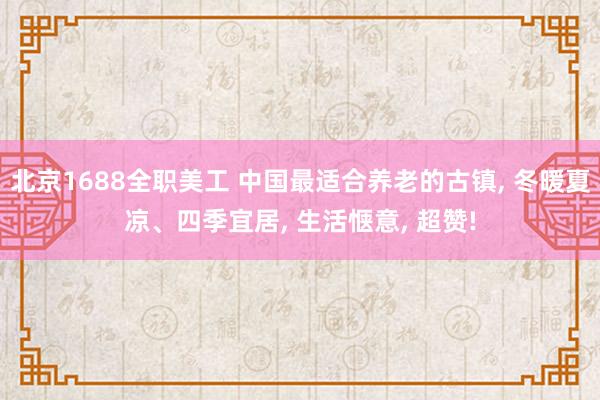 北京1688全职美工 中国最适合养老的古镇, 冬暖夏凉、四季宜居, 生活惬意, 超赞!