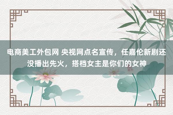 电商美工外包网 央视网点名宣传，任嘉伦新剧还没播出先火，搭档女主是你们的女神