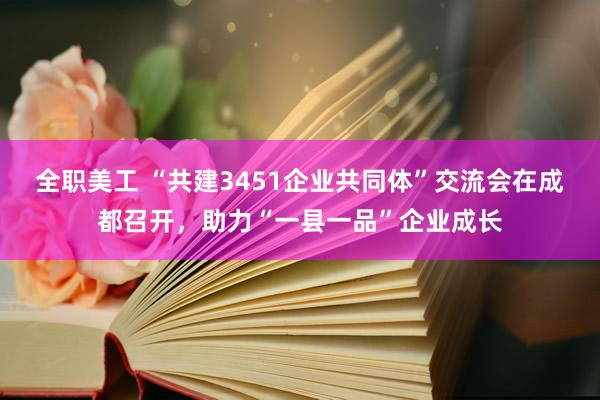 全职美工 “共建3451企业共同体”交流会在成都召开，助力“一县一品”企业成长