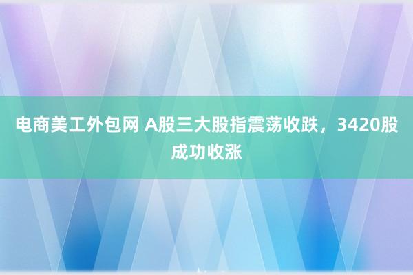 电商美工外包网 A股三大股指震荡收跌，3420股成功收涨