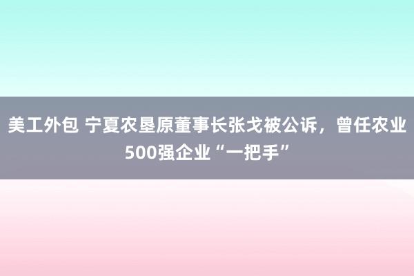 美工外包 宁夏农垦原董事长张戈被公诉，曾任农业500强企业“一把手”