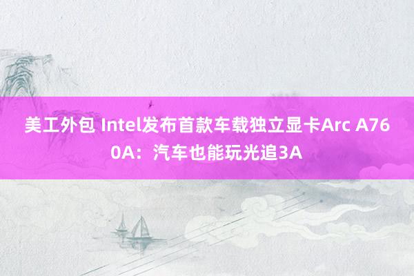 美工外包 Intel发布首款车载独立显卡Arc A760A：汽车也能玩光追3A