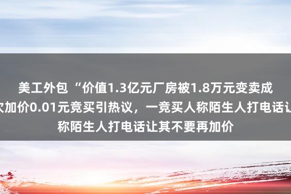 美工外包 “价值1.3亿元厂房被1.8万元变卖成交”后续：每次加价0.01元竞买引热议，一竞买人称陌生人打电话让其不要再加价