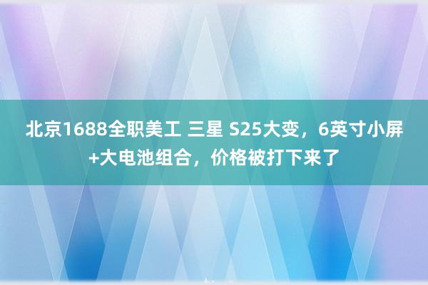 北京1688全职美工 三星 S25大变，6英寸小屏+大电池组合，价格被打下来了