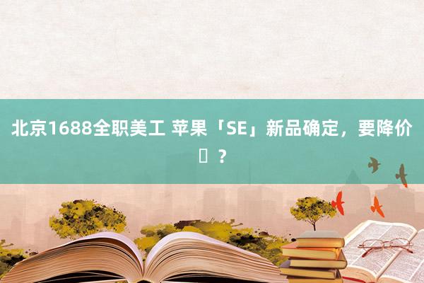 北京1688全职美工 苹果「SE」新品确定，要降价​？