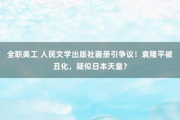 全职美工 人民文学出版社画册引争议！袁隆平被丑化，疑似日本天皇？