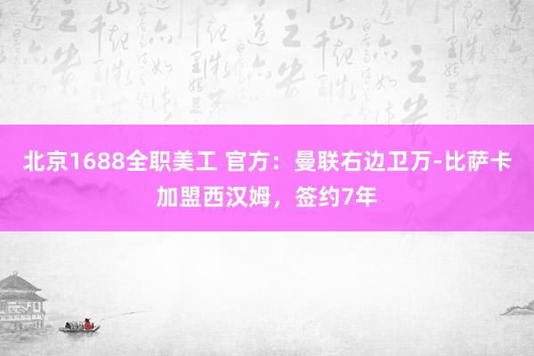 北京1688全职美工 官方：曼联右边卫万-比萨卡加盟西汉姆，签约7年