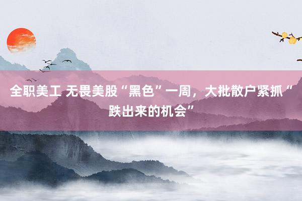 全职美工 无畏美股“黑色”一周，大批散户紧抓“跌出来的机会”