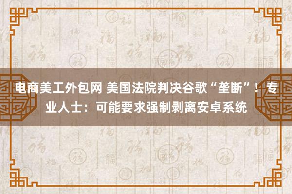 电商美工外包网 美国法院判决谷歌“垄断”！专业人士：可能要求强制剥离安卓系统