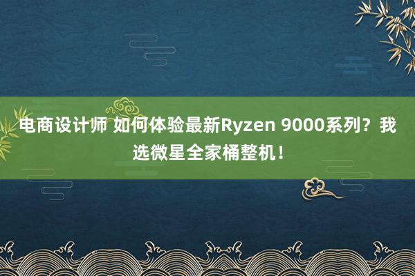 电商设计师 如何体验最新Ryzen 9000系列？我选微星全家桶整机！