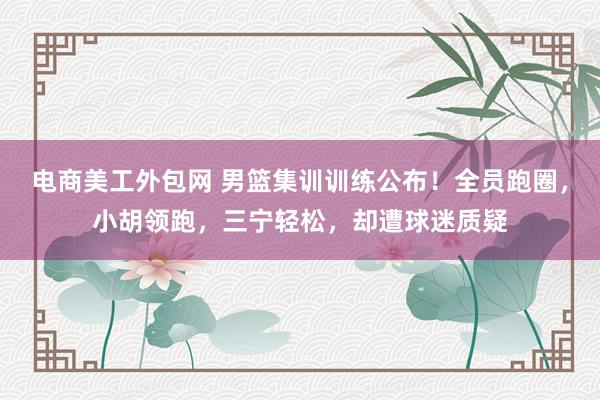 电商美工外包网 男篮集训训练公布！全员跑圈，小胡领跑，三宁轻松，却遭球迷质疑