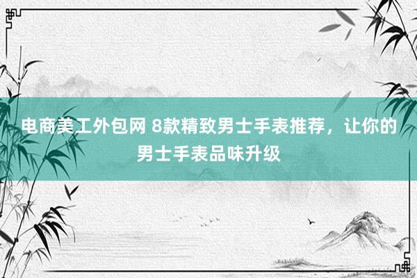 电商美工外包网 8款精致男士手表推荐，让你的男士手表品味升级