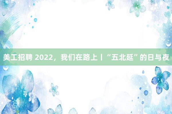 美工招聘 2022，我们在路上丨“五北延”的日与夜