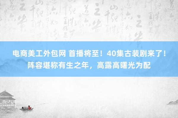 电商美工外包网 首播将至！40集古装剧来了！阵容堪称有生之年，高露高曙光为配