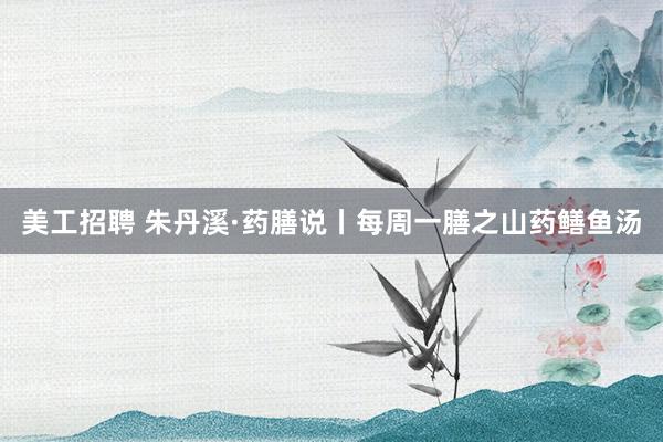 美工招聘 朱丹溪·药膳说丨每周一膳之山药鳝鱼汤