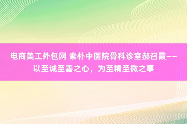 电商美工外包网 素朴中医院骨科诊室郝召霞——以至诚至善之心，为至精至微之事