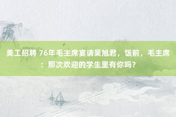 美工招聘 76年毛主席宴请吴旭君，饭前，毛主席：那次欢迎的学生里有你吗？