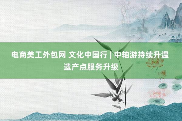 电商美工外包网 文化中国行 | 中轴游持续升温 遗产点服务升级