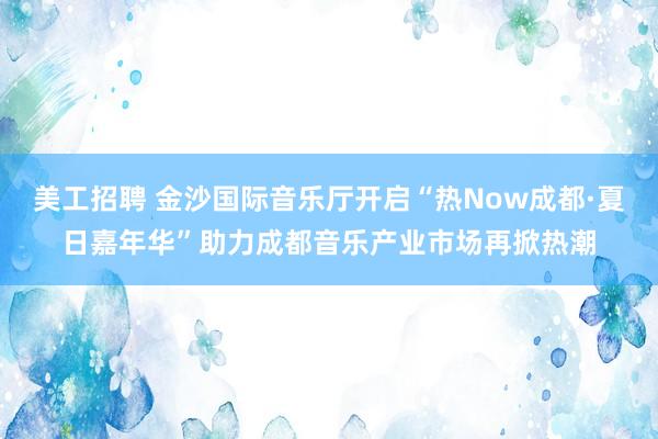 美工招聘 金沙国际音乐厅开启“热Now成都·夏日嘉年华”助力成都音乐产业市场再掀热潮