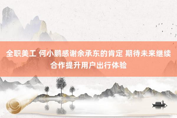 全职美工 何小鹏感谢余承东的肯定 期待未来继续合作提升用户出行体验