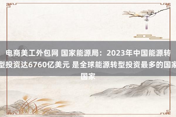 电商美工外包网 国家能源局：2023年中国能源转型投资达6760亿美元 是全球能源转型投资最多的国家