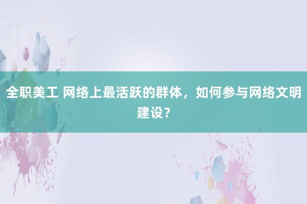 全职美工 网络上最活跃的群体，如何参与网络文明建设？