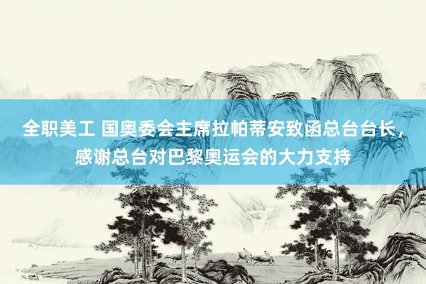 全职美工 国奥委会主席拉帕蒂安致函总台台长，感谢总台对巴黎奥运会的大力支持