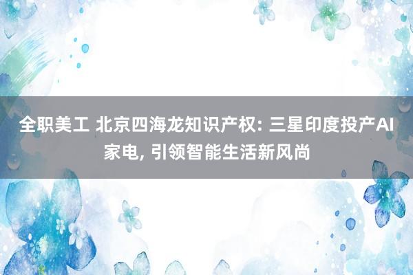 全职美工 北京四海龙知识产权: 三星印度投产AI家电, 引领智能生活新风尚