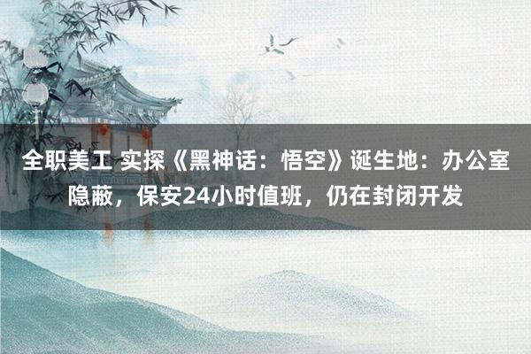 全职美工 实探《黑神话：悟空》诞生地：办公室隐蔽，保安24小时值班，仍在封闭开发