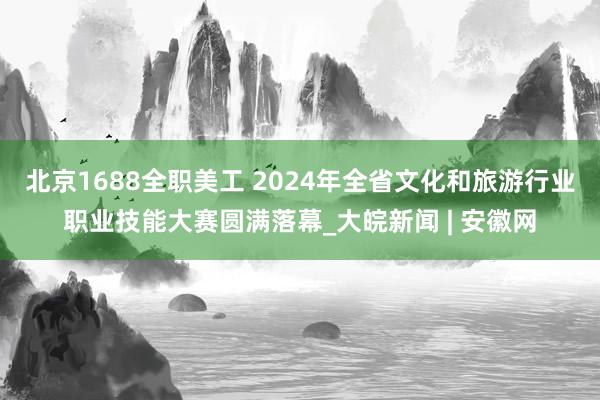 北京1688全职美工 2024年全省文化和旅游行业职业技能大赛圆满落幕_大皖新闻 | 安徽网