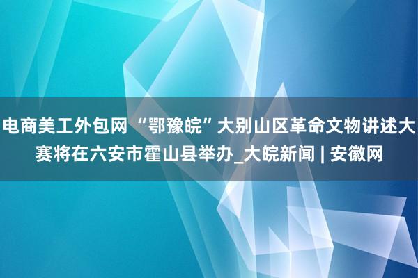 电商美工外包网 “鄂豫皖”大别山区革命文物讲述大赛将在六安市霍山县举办_大皖新闻 | 安徽网