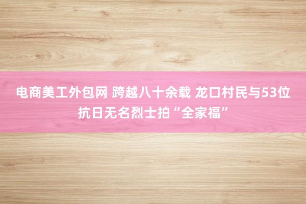 电商美工外包网 跨越八十余载 龙口村民与53位抗日无名烈士拍“全家福”