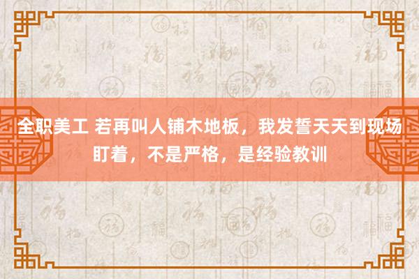 全职美工 若再叫人铺木地板，我发誓天天到现场盯着，不是严格，是经验教训