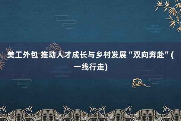 美工外包 推动人才成长与乡村发展“双向奔赴”(一线行走)