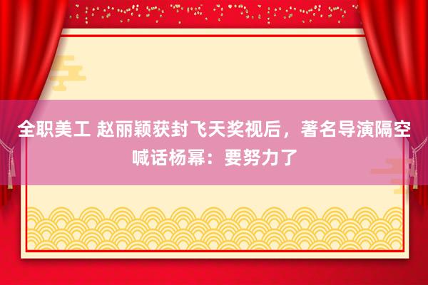 全职美工 赵丽颖获封飞天奖视后，著名导演隔空喊话杨幂：要努力了