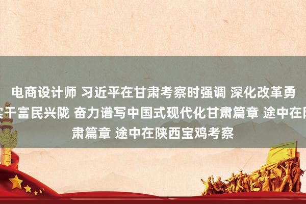 电商设计师 习近平在甘肃考察时强调 深化改革勇于创新苦干实干富民兴陇 奋力谱写中国式现代化甘肃篇章 途中在陕西宝鸡考察