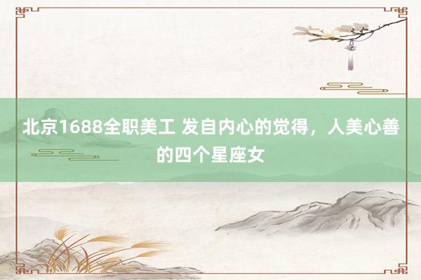 北京1688全职美工 发自内心的觉得，人美心善的四个星座女