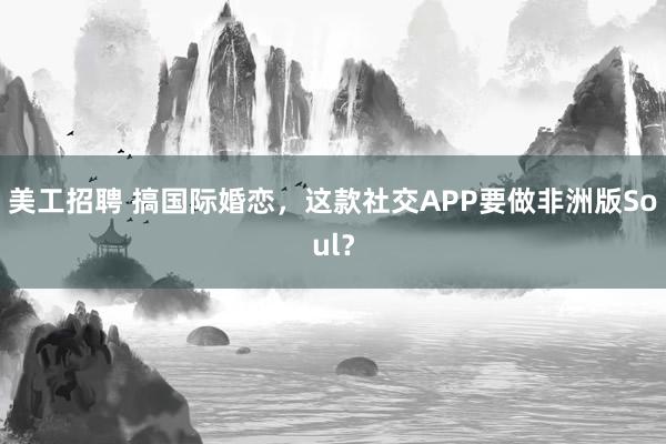 美工招聘 搞国际婚恋，这款社交APP要做非洲版Soul？