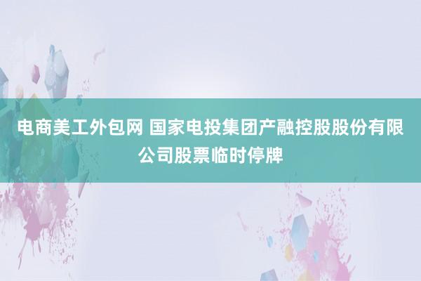 电商美工外包网 国家电投集团产融控股股份有限公司股票临时停牌